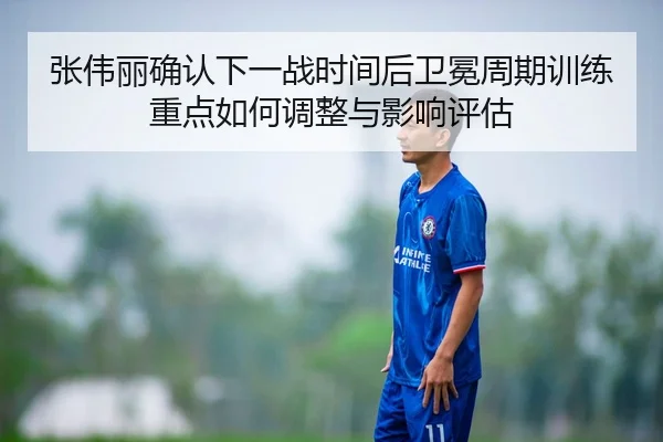 张伟丽确认下一战时间后卫冕周期训练重点如何调整与影响评估